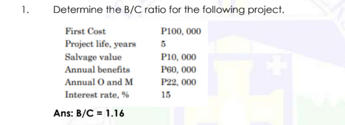 1.
Determine the B/C ratio for the following project.
First Cost
P100, 000
Project life, years
5
Salvage value
P10, 000
Annual benefits
P60, 000
Annual O and M
P22, 000
Interest rate, %
15
Ans: B/C = 1.16
