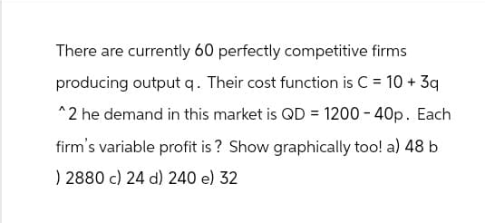 There are currently 60 perfectly competitive firms
producing output q. Their cost function is C = 10 + 3q
^2 he demand in this market is QD = 1200 - 40p. Each
firm's variable profit is? Show graphically too! a) 48 b
) 2880 c) 24 d) 240 e) 32