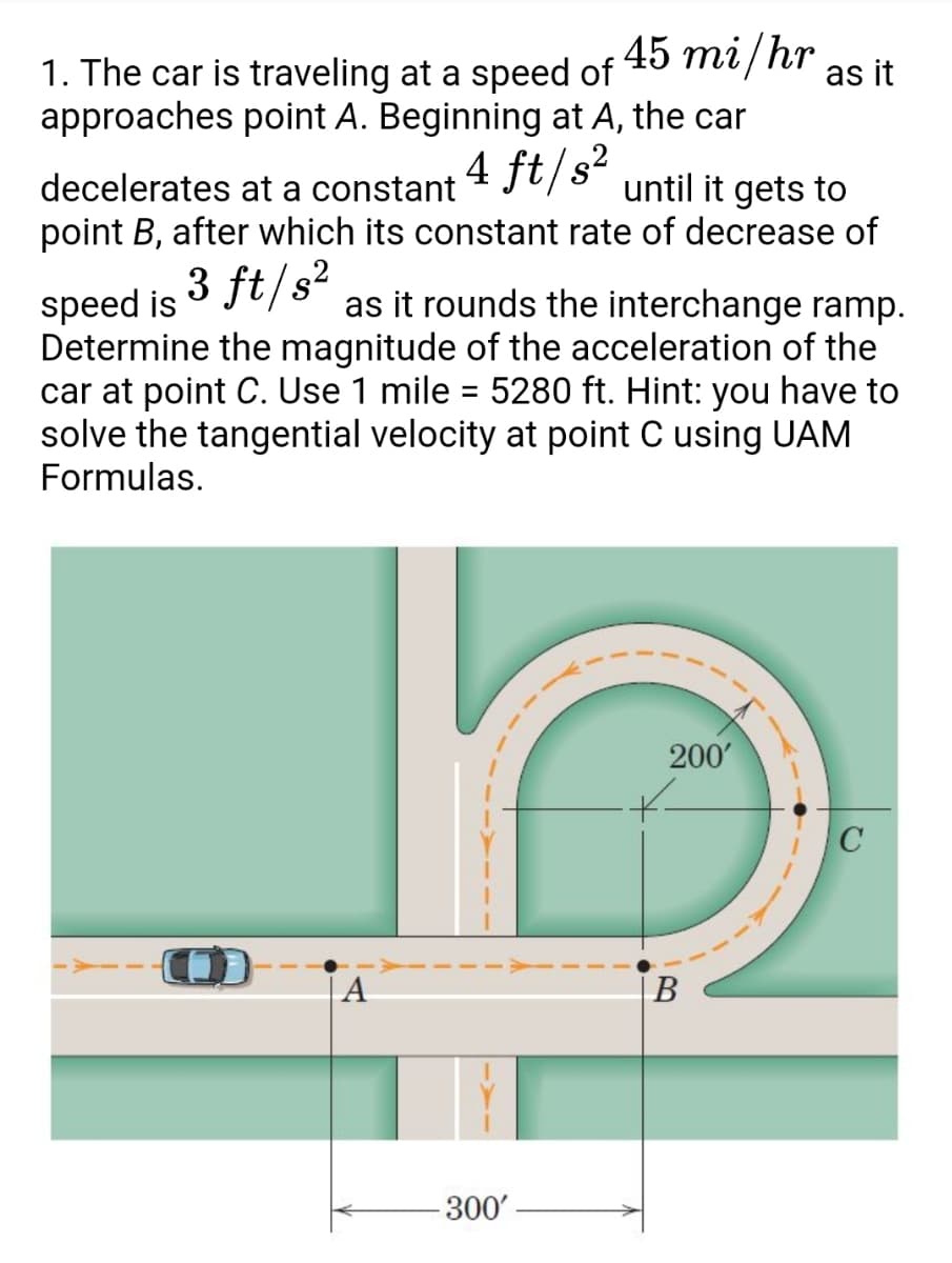 45 mi/hr
1. The car is traveling at a speed of
approaches point A. Beginning at A, the car
as it
decelerates at a constant
point B, after which its constant rate of decrease of
4 ft/s²
until it gets to
3 ft/s?
as it rounds the interchange ramp.
speed is
Determine the magnitude of the acceleration of the
car at point C. Use 1 mile = 5280 ft. Hint: you have to
solve the tangential velocity at point C using UAM
Formulas.
%3D
200'
A
В
300'

