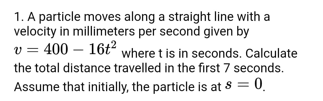 1. A particle moves along a straight line with a
velocity in millimeters per second given by
400 – 16t2
where t is in seconds. Calculate
the total distance travelled in the first 7 seconds.
Assume that initially, the particle is at s = 0.
