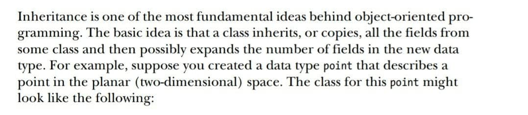 Inheritance is one of the most fundamental ideas behind object-oriented pro-
gramming. The basic idea is that a class inherits, or copies, all the fields from
some class and then possibly expands the number of fields in the new data
type. For example, suppose you created a data type point that describes a
point in the planar (two-dimensional) space. The class for this point might
look like the following:

