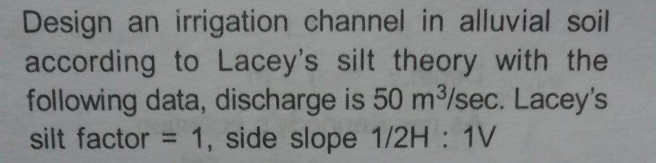 Design an irrigation channel in alluvial soil
according to Lacey's silt theory with the
following data, discharge is 50 m³/sec. Lacey's
silt factor = 1, side slope 1/2H : 1V
