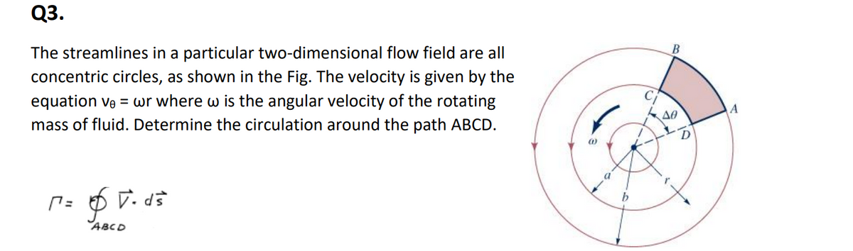 Q3.
The streamlines in a particular two-dimensional flow field are all
concentric circles, as shown in the Fig. The velocity is given by the
equation ve = wr where w is the angular velocity of the rotating
mass of fluid. Determine the circulation around the path ABCD.
(=
V. ds
ABCD
(1)
b
B
ΔΘ
D
A