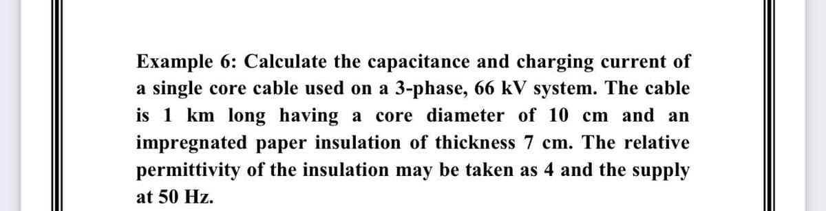 Example 6: Calculate the capacitance and charging current of
a single core cable used on a 3-phase, 66 kV system. The cable
is 1 km long having a core diameter of 10 cm and an
impregnated paper insulation of thickness 7 cm. The relative
permittivity of the insulation may be taken as 4 and the supply
at 50 Hz.
