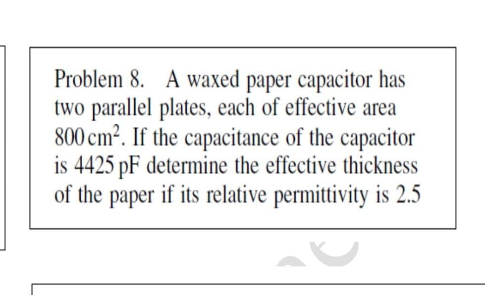 Problem 8. A waxed paper capacitor has
two parallel plates, each of effective area
800 cm?. If the capacitance of the capacitor
is 4425 pF determine the effective thickness
of the paper if its relative permittivity is 2.5
