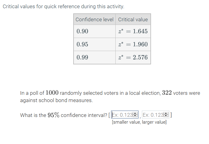 In a poll of 1000 randomly selected voters in a local election, 322 voters were
against school bond measures.
What is the 95% confidence interval? [ Ex: 0.123|
Ex: 0.123]
[smaller value, larger value]
