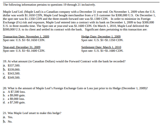 The following information pertains to questions 19 through 21 inclusively.
Maple Leaf Ltd. (Maple Leaf) is a Canadian company with a December 31 year-end. On November 1, 2009 when the U.S.
dollar was worth $1.1650 CDN, Maple Leaf bought merchandise from a U.S customer for $300,000 U.S. On December 1,
the spot rate was $1.1350 CDN and the three-month forward rate was $1.1300 CDN. In order to minimize its Foreign
Exchange (f/x) risk and exposure, Maple Leaf entered into a contract with its bank on December 1, 2009 to buy $300,000
U.S. in three months time. The Spot rate at year-end was $1.1600 CDN. On March 1, 2010, Maple Leaf delivered the
$300,000 U.S. to its client and settled its contract with the bank. Significant dates pertaining to this transaction are:
Transaction Date: November 1, 2009
Spot rate: U.S. $1=$1.1650 CDN.
Year-end: December 31, 2009
Spot rate: U.S. $1=$1.1600 CDN.
b. $339,000.
c. $343,500.
d. $349,500.
Hedge Date: December 1, 2009
Spot rate: U.S. $1=$1.1350 CDN.
19. At what amount (in Canadian Dollars) would the Forward Contract with the bank be recorded?
a. $337,500.
Settlement Date: March 1, 2010
Spot rate: U.S. $1=$1.1680 CDN.
21. Was Maple Leaf smart to make this hedge?
a. Yes.
b. No.
20. What is the amount of Maple Leaf's Foreign Exchange Gain or Loss just prior to its Hedge (December 1, 2009)?
a. A $7,500 loss.
b. a $9,000 gain.
c. a $9,000 loss.
d. a $7,500 gain.