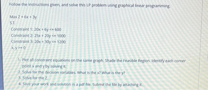 Follow the instructions given, and solve this LP problem using graphical linear programming.
Max Z = 6x + 3y
S.T.
Constraint 1: 20x + 6y <= 600
Constraint 2: 25x+ 20y <= 1000
Constraint 3: 20x + 30y <= 1200
x,y>= 0
1. Plot all constraint equations on the same graph. Shade the Feasible Region. Identify each corner
point x and y by solving it.
2. Solve for the decision variables. What is the x? What is the y?
3. Solve for the Z.
4. Save your work and solution in a pdf file. Submit the file by attaching it.