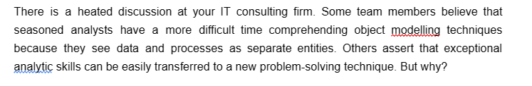 There is a heated discussion at your IT consulting firm. Some team members believe that
seasoned analysts have a more difficult time comprehending object modelling techniques
because they see data and processes as separate entities. Others assert that exceptional
analytic skills can be easily transferred to a new problem-solving technique. But why?