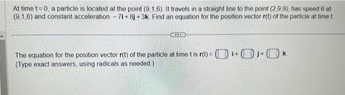 At time t=0, a particle is located at the point (9,1,6). It travels in a straight line to the point (2,9,9), has speed 6 at
(9,1,6) and constant acceleration - 7i+8j+ 3k. Find an equation for the position vector r(t) of the particle at time t
***
The equation for the position vector r(t) of the particle at time t is r(t)=i+j+k
(Type exact answers, using radicals as needed.).