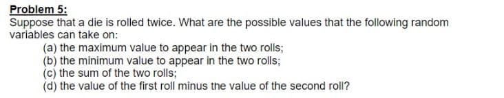 Problem 5:
Suppose that a die is rolled twice. What are the possible values that the following random
variables can take on:
(a) the maximum value to appear in the two rolls;
(b) the minimum value to appear in the two rolls;
(c) the sum of the two rolls;
(d) the value of the first roll minus the value of the second roll?