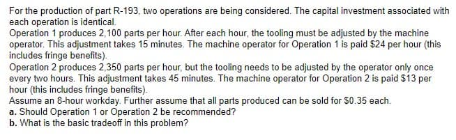 For the production of part R-193, two operations are being considered. The capital investment associated with
each operation is identical.
Operation 1 produces 2,100 parts per hour. After each hour, the tooling must be adjusted by the machine
operator. This adjustment takes 15 minutes. The machine operator for Operation 1 is paid $24 per hour (this
includes fringe benefits).
Operation 2 produces 2,350 parts per hour, but the tooling needs to be adjusted by the operator only once
every two hours. This adjustment takes 45 minutes. The machine operator for Operation 2 is paid $13 per
hour (this includes fringe benefits).
Assume an 8-hour workday. Further assume that all parts produced can be sold for $0.35 each.
a. Should Operation 1 or Operation 2 be recommended?
b. What is the basic tradeoff in this problem?