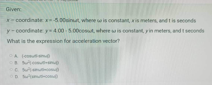 Given:
x- coordinate: x= -5.00sinwt, where w is constant, x is meters, and t is seconds
y-coordinate: y = 4.00 - 5.00coswt, where w is constant, y in meters, and t seconds
What is the expression for acceleration vector?
O A. (-coswti-sinwi)
O B. 5w(-coswtī+sinwi)
O C. 5w?(-sinwti+coswj)
O D. 5w(sinwti+coswj)
