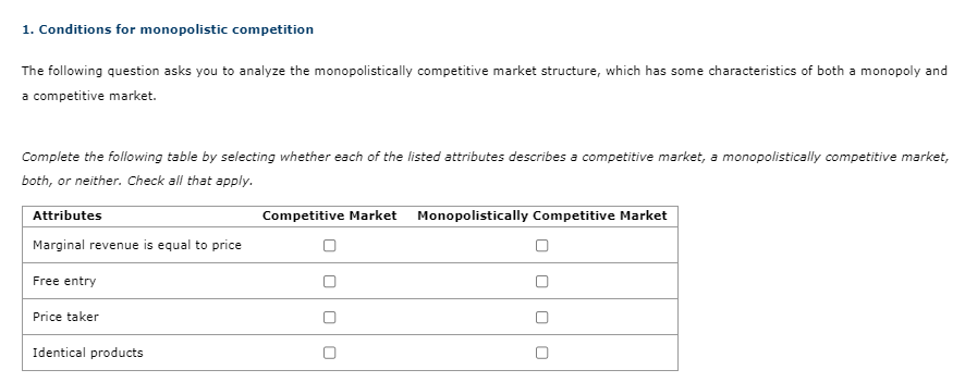 1. Conditions for monopolistic competition
The following question asks you to analyze the monopolistically competitive market structure, which has some characteristics of both a monopoly and
a competitive market.
Complete the following table by selecting whether each of the listed attributes describes a competitive market, a monopolistically competitive market,
both, or neither. Check all that apply.
Attributes
Marginal revenue is equal to price
Free entry
Price taker
Identical products
Competitive Market Monopolistically Competitive Market
