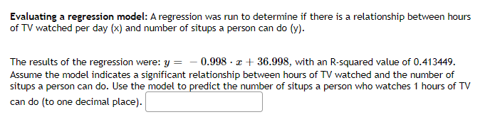 Evaluating a regression model: A regression was run to determine if there is a relationship between hours
of TV watched per day (x) and number of situps a person can do (y).
The results of the regression were: y = - 0.998 · z + 36.998, with an R-squared value of 0.413449.
Assume the model indicates a significant relationship between hours of TV watched and the number of
situps a person can do. Use the model to predict the number of situps a person who watches 1 hours of TV
can do (to one decimal place).
