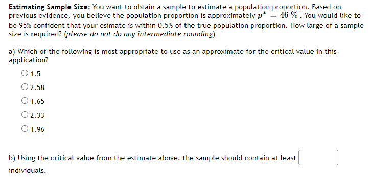 Estimating Sample Size: You want to obtain a sample to estimate a population proportion. Based on
previous evidence, you believe the population proportion is approximately p* = 46 % . You would like to
be 95% confident that your esimate is within 0.5% of the true population proportion. How large of a sample
size is required? (please do not do any intermediate rounding)
a) Which of the following is most appropriate to use as an approximate for the critical value in this
application?
O1.5
O 2.58
1.65
O 2.33
O1.96
b) Using the critical value from the estimate above, the sample should contain at least
individuals.
