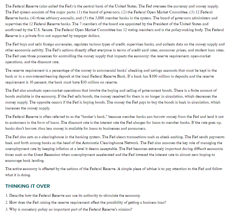 The Federal Reserve (also called the Fed) is the central bank of the United States. The Fed oversees the currency and money supply.
The Fed system consists of five major parts: (1) the board of governors, (2) the Federal Open Market Committee, (3) 12 Federal
Reserve banks, (4) three advisory councils, and (5) the 3,000 member banks in the system. The board of governors administers and
supervises the 12 Federal Reserve banks. The 7 members of the board are appointed by the President of the United States and
confirmed by the U.S. Senate. The Federal Open Market Committee has 12 voting members and is the policy-making body. The Federal
Reserve is a private firm not supported by taxpayer dollars.
The Fed buys and sells foreign currencies, regulates various types of credit, supervises banks, and collects data on the money supply and
other economic activity. The Fed's actions directly affect everyone in terms of credit card rates, consumer prices, and student loan rates.
The Fed uses three processes for controlling the money supply that impacts the economy: the reserve requirement, open-market
operations, and the discount rate.
The reserve requirement is a percentage of the money in commercial banks' checking and savings accounts that must be kept in the
bank or in a non-interest-bearing deposit at the local Federal Reserve Bank. If a bank has $100 million in deposits and the reserve
requirement is 10 percent, the bank must have $10 million on reserve.
The Fed also conducts open-market operations that involve the buying and selling of government bonds. There is a finite amount of
bonds available in the economy. If the Fed sells bonds, the money received for them is no longer in circulation, which decreases the
money supply. The opposite occurs if the Fed is buying bonds. The money the Fed pays to buy the bonds is back in circulation, which
increases the money supply.
The Federal Reserve is often referred to as the "banker's bank," because member banks can borrow money from the Fed and lend it out
to customers in the form of loans. The discount rate is the interest rate the Fed charges for loans to member banks. If the rate goes up,
banks don't borrow, thus less money is available for loans to businesses and consumers.
The Fed also acts as a clearinghouse in the banking system. The Fed clears transactions such as check cashing. The Fed sends payments
back and forth among banks as the head of the Automatic Clearinghouse Network. The Fed also assumes the key role of managing the
unemployment rate by keeping inflation at a level it deems acceptable. The Fed becomes extremely important during difficult economic
times such as the Great Recession when unemployment accelerated and the Fed lowered the interest rate to almost zero hoping to
encourage bank lending.
The entire economy is affected by the actions of the Federal Reserve. A simple piece of advice is to pay attention to the Fed and follow
what it is doing.
THINKING IT OVER
1. Describe how the Federal Reserve can use its authority to stimulate the economy.
2. How does the Fed raising the reserve requirement affect the possibility of getting a business loan?
3. Why is monetary policy an important part of the Federal Reserve's mission?