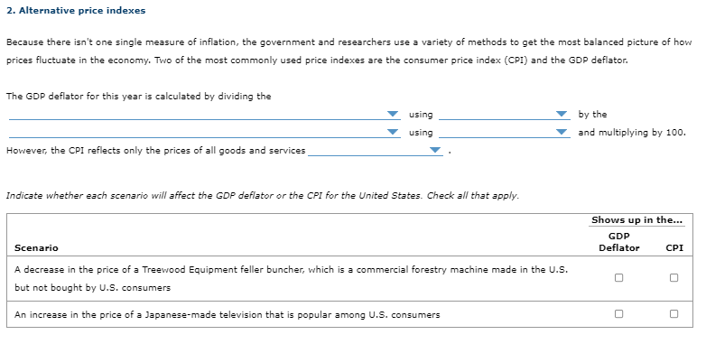 2. Alternative price indexes
Because there isn't one single measure of inflation, the government and researchers use a variety of methods to get the most balanced picture of how
prices fluctuate in the economy. Two of the most commonly used price indexes are the consumer price index (CPI) and the GDP deflator.
The GDP deflator for this year is calculated by dividing the
using
by the
using
and multiplying by 100.
However, the CPI reflects only the prices of all goods and services
Indicate whether each scenario will affect the GDP deflator or the CPI for the United States. Check all that apply.
Shows up in the...
GDP
Scenario
Deflator
CPI
A decrease in the price of a Treewood Equipment feller buncher, which is a commercial forestry machine made in the U.S.
but not bought by U.s. cons
consumers
An increase in the price of a Japanese-made television that is popular among U.S. consumers
