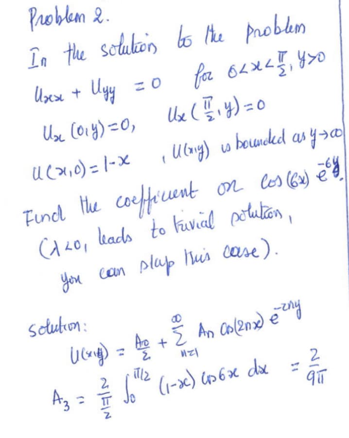 Problem 2.
In the solution to the problem
Uses +
Иду
U₂ (014) = 0, Ux (1₁4) = 0
11 (7,0) = 1- x
for 62XLI, YXO
1 U(xg) is bounded as y 500
Find the coefficient on los (64) ²
C120, leads to trivial solution,
You can slap this case).
solution:
((xig) = A/p + Σ An CB(20x) èzny
121
illz
So¹¹2 (1-xc) 456x dxc
A3
A₂ = // Jo
NIE
2
