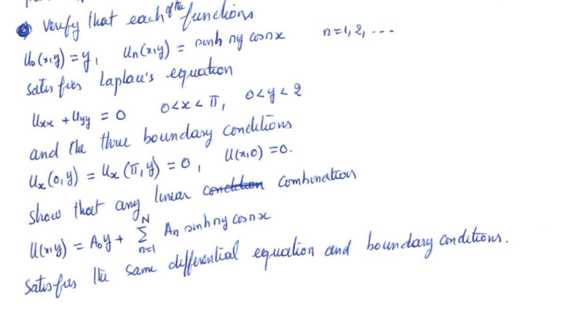 • verify that each oth functions
of
Dunh
Uo (xey) = y₁ Un (x₁y) =
Sater fier Laplac's equation
Uxx + Uyy = 0
and the three boundary conclutions.
0,
U₂₁ (0₁ y) = U₂ (TT₁ y) = 0₁
1(²₁0) =0.
show that
ny
winx
осхип, окуля
n=1, 2₁.
linear conctition combination
any
U(my) = Aoy + Σ An sinhny asnxc
n=1
Satis furs the same differential equation and boundary conditions.