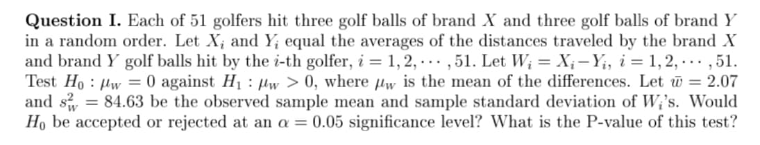 Question I. Each of 51 golfers hit three golf balls of brand X and three golf balls of brand Y
in a random order. Let X; and Y; equal the averages of the distances traveled by the brand X
and brand Y golf balls hit by the i-th golfer, i = 1, 2, ..., 51. Let W₁ = X₁ — Yį, i = 1, 2, ..., 51.
Test How = 0 against H₁ w > 0, where w is the mean of the differences. Let @ = 2.07
and s 84.63 be the observed sample mean and sample standard deviation of Wi's. Would
Ho be accepted or rejected at an a = 0.05 significance level? What is the P-value of this test?
=