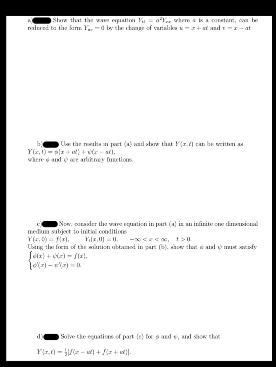 Show that the wave equation Ytt = a²Yrr where a is a constant, can be
reduced to the form Yuv = 0 by the change of variables u = x + at and v=x-at
a
b) Use the results in part (a) and show that Y(x, t) can be written as
Y(x, t) = o(x+at) + (x-at),
where and are arbitrary functions.
Now, consider the wave equation in part (a) in an infinite one dimensional
medium subject to initial conditions
Y(x,0) = f(x),
Y₁(x,0) = 0,
-∞<x<∞, t> 0.
Using the form of the solution obtained in part (b), show that and must satisfy
Jo(x) + y(x) = f(x),
['(x)-'(x) = 0.
d) Solve the equations of part (c) for and, and show that
Y(x, t) = [f(xat) + f(x+at)].