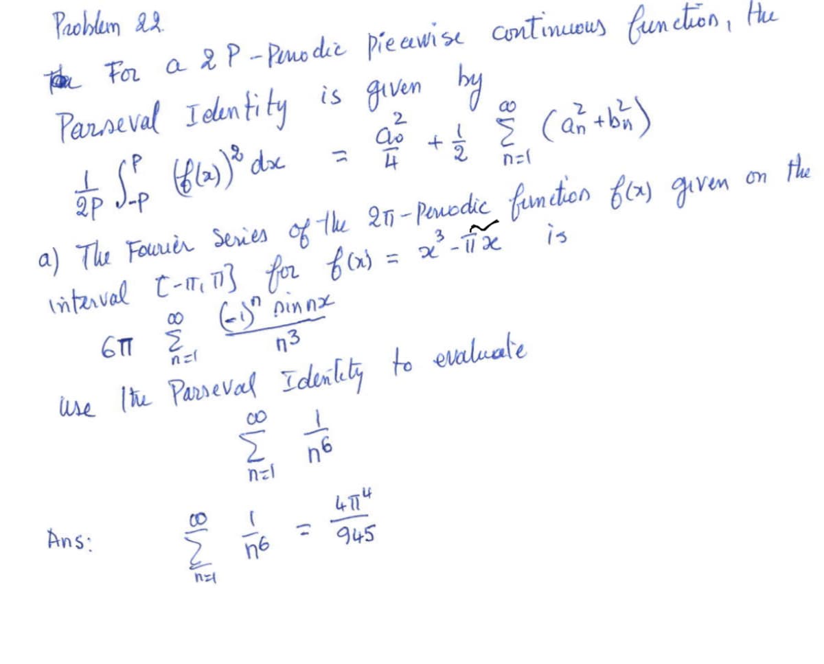 Problem 22.
Tom For a 2 P-Penodic piecewise continuous function, the
Parneval Identity is given by
2
Ao
n=1
(6(2))
to So (f(x) ³ dix = 20² + 1 € (a + b)
2P J-P
a) The Fourier Series of the 257-Periodic function f(x) given
interval [-11₂ 113 for f(x) = x²³ - 11x
(i)n pinnx
3
is
671
n3
Use the Parseval Identity to evaluate
Ans:
ट
n=l
SIN
징 쿄M8
하
76
3
4774
945
on
the
