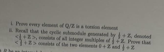 i. Prove every element of Q/Z is a torsion element
ii. Recall that the cyclic submodule generated by+Z, denoted
<+Z>, consists of all integer multiples of +Z. Prove that
<+Z> consists of the two elements 0+Z and + Z2
+R be an