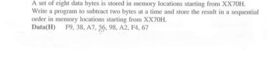 A set of eight data bytes is stored in memory locations starting from XX70H.
Write a program to subtract two bytes at a time and store the result in a sequential
order in memory locations starting from XX70H.
Data(H) F9, 38, A7, 56, 98, A2, F4, 67
