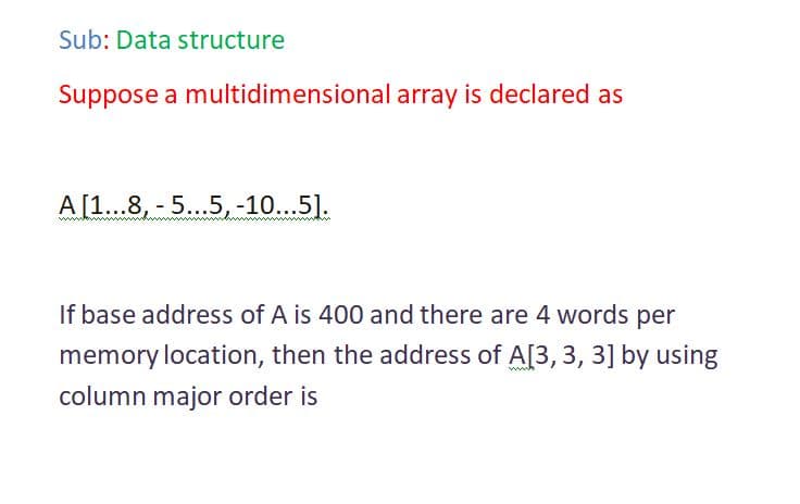 Sub: Data structure
Suppose a multidimensional array is declared as
A [1...8, - 5...5, -10...5].
If base address of A is 400 and there are 4 words per
memory location, then the address of A[3, 3, 3] by using
ww
column major order is
