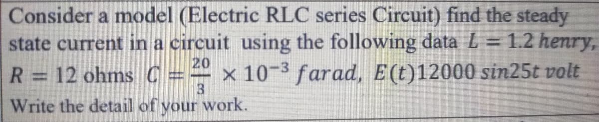 Consider a model (Electric RLC series Circuit) find the steady
state current in a circuit using the following data L = 1.2 henry,
R = 12 ohms C= x 10-3 farad, E(t)12000 sin25t volt
20
Write the detail of your work.
