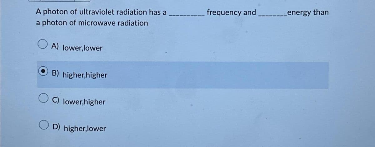 A photon of ultraviolet radiation has a
a photon of microwave radiation
A) lower,lower
B) higher,higher
C) lower,higher
D) higher,lower
frequency and _____energy than