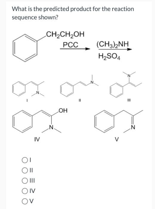 What is the predicted product for the reaction
sequence shown?
IV
Oll
O III
OIV
OV
CH₂CH₂OH
PCC
N.
LOH
(CH3)2NH
H₂SO4
V