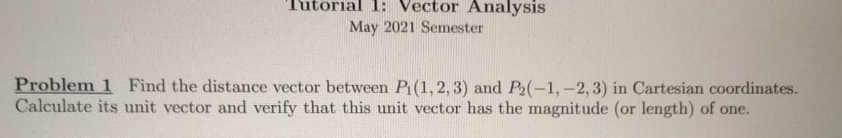 Tutorial 1: Vector Analysis
May 2021 Semester
Problem 1 Find the distance vector between Pi(1, 2, 3) and P2(-1,-2, 3) in Cartesian coordinates.
Calculate its unit vector and verify that this unit vector has the magnitude (or length) of one.
