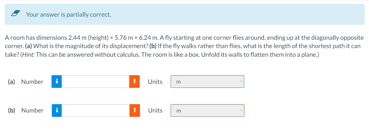 Your answer is partially correct.
A room has dimensions 2.44 m (height) × 5.76 m × 6.24 m. A fly starting at one corner flies around, ending up at the diagonally opposite
corner. (a) What is the magnitude of its displacement? (b) If the fly walks rather than flies, what is the length of the shortest path it can
take? (Hint: This can be answered without calculus. The room is like a box. Unfold its walls to flatten them into a plane.)
(a) Number
i
Units
(b) Number
i
Units
