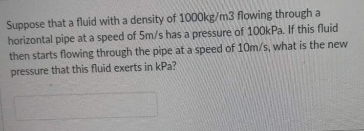 Suppose that a fluid with a density of 1000kg/m3 flowing through a
horizontal pipe at a speed of 5m/s has a pressure of 100kPa. If this fluid
then starts flowing through the pipe at a speed of 10m/s, what is the new
pressure that this fluid exerts in kPa?
