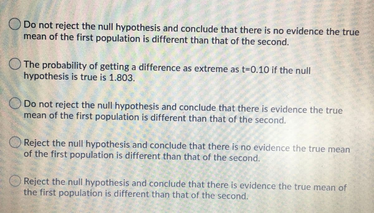 Do not reject the null hypothesis and conclude that there is no evidence the true
mean of the first population is different than that of the second.
O The probability of getting a difference as extreme as t=0.10 if the null
hypothesis is true is 1.803.
Do not reject the null hypothesis and conclude that there is evidence the true
mean of the first population is different than that of the second.
Reject the null hypothesis and conclude that there is no evidence the true mean
of the first population is different than that of the second.
Reject the null hypothesis and conclude that there is evidence the true mean of
the first population is different than that of the second.
