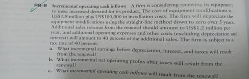 Incremental operating cash inflows A firm is considering renewing its equipment
to meet increased demand for its product. The cost of equipment modifications is
USS1.9 million plus USS100,000 in installation costs. The firm will depreciate the
equipment modifications using the straight-line method down to zero over 5 years.
Additional sales revenue from the renewal should amount to US$1.2 million per
year, and additional operating expenses and other costs (excluding depreciation and
interest) will amount to 40 percent of the additional sales. The firm is subject to a
tax rate of 40 percent.
a. What incremental earnings before depreciation, interest, and taxes will result
from the renewal?
b. What incremental net operating profits after taxes will result from the
Pg-8
renewal?
c. What incremental operating cash inflows will result from the renewal?
