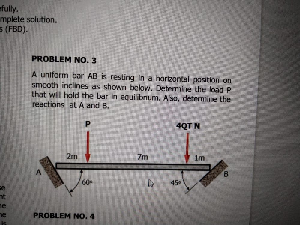 efully.
mplete solution.
5 (FBD).
PROBLEM NO. 3
A uniform bar AB is resting in a horizontal position on
smooth inclines as shown below. Determine the load P
that will hold the bar in equilibrium. Also, determine the
reactions at A and B.
4QT N
2m
7m
1m
B.
60°
450
se
nt
ne
ne
PROBLEM NO. 4
is
