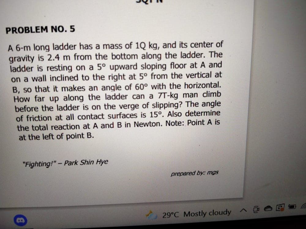 PROBLEM NO. 5
A 6-m long ladder has a mass of 1Q kg, and its center of
gravity is 2.4 m from the bottom along the ladder. The
ladder is resting on a 5° upward sloping floor at A and
on a wall inclined to the right at 5° from the vertical at
B, so that it makes an angle of 60° with the horizontal.
How far up along the ladder can a 7T-kg man climb
before the ladder is on the verge of slipping? The angle
of friction at all contact surfaces is 15°. Also determine
the total reaction at A and B in Newton. Note: Point A is
at the left of point B.
"Fighting!"- Park Shin Hye
prepared by: mgs
29°C Mostly cloudy ^

