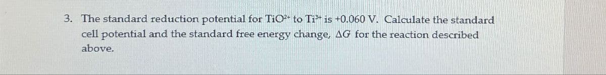 3. The standard reduction potential for TiO to Ti is +0.060 V. Calculate the standard
cell potential and the standard free energy change, AG for the reaction described
above.