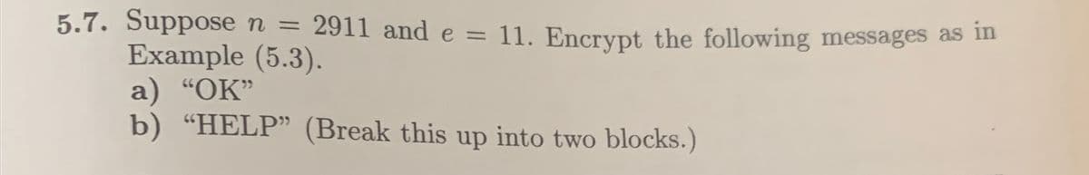5.7. Suppose n = 2911 and e = 11. Encrypt the following messages as in
Example (5.3).
a) "OK"
b) "HELP" (Break this up into two blocks.)