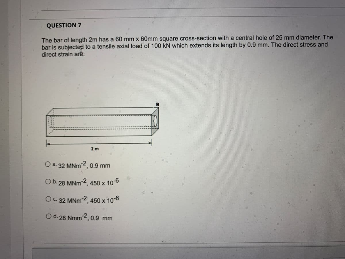 QUESTION 7
The bar of length 2m has a 60 mm x 60mm square cross-section with a central hole of 25 mm diameter. The
bar is subjected to a tensile axial load of 100 kN which extends its length by 0.9 mm. The direct stress and
direct strain arê:
2 m
O a. 32 MNm 2, 0.9 mm
O b.28 MNm-2, 450 x 10-6
OC. 32 MNM2, 450 x 10-6
O d. 28 Nmm2, 0.9 mm
