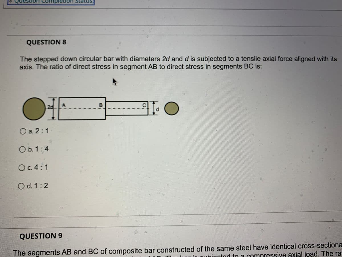 ompletion
QUESTION 8
The stepped down circular bar with diameters 2d and d is subjected to a tensile axial force aligned with its
axis. The ratio of direct stress in segment AB to direct stress in segments BC is:
OIE
2d
O a. 2:1
O b. 1:4
Oc. 4:1
O d. 1:2
QUESTION 9
The segments AB and BC of composite bar constructed of the same steel have identical cross-sectiona
in ouhinntod to a comnressive axial load. The ra
