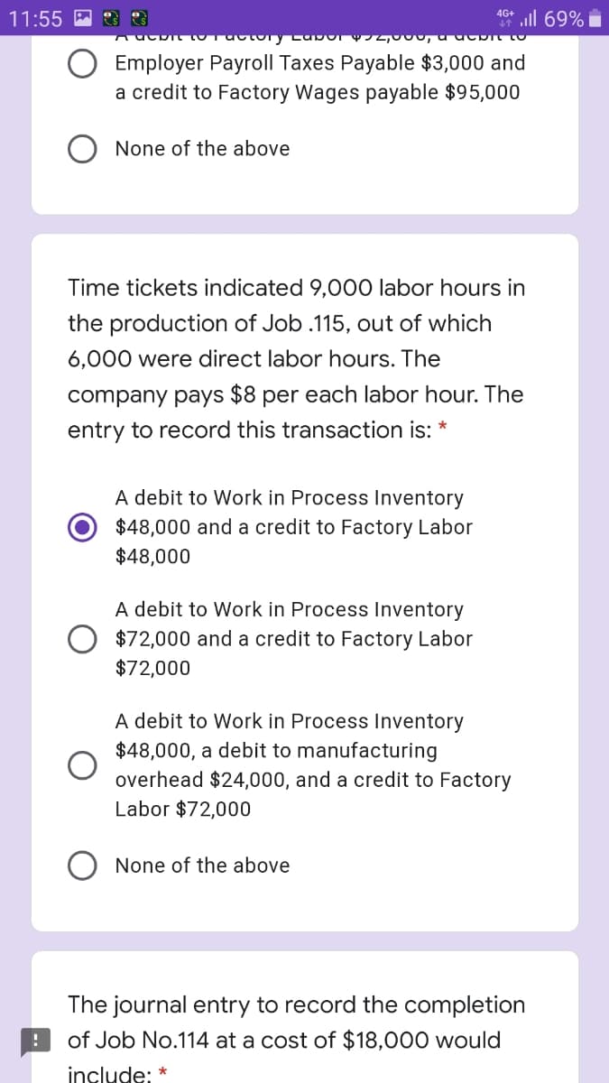 l 69%
4G+
11:55 M
Employer Payroll Taxes Payable $3,000 and
a credit to Factory Wages payable $95,000
None of the above
Time tickets indicated 9,000 labor hours in
the production of Job .115, out of which
6,000 were direct labor hours. The
company pays $8 per each labor hour. The
entry to record this transaction is:
A debit to Work in Process Inventory
$48,000 and a credit to Factory Labor
$48,000
A debit to Work in Process Inventory
O $72,000 and a credit to Factory Labor
$72,000
A debit to Work in Process Inventory
$48,000, a debit to manufacturing
overhead $24,000, and a credit to Factory
Labor $72,000
O None of the above
The journal entry to record the completion
of Job No.114 at a cost of $18,000 would
include: *
