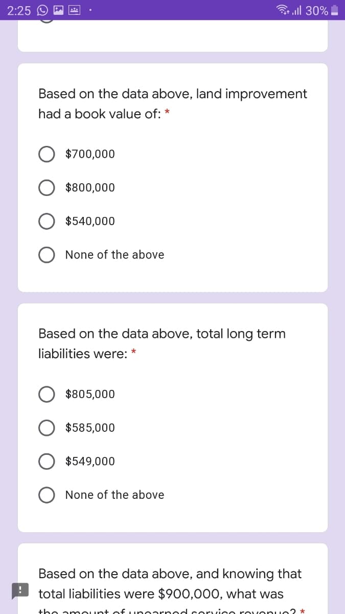 2:25 O
ll 30%
Based on the data above, land improvement
had a book value of:
$700,000
$800,000
$540,000
None of the above
Based on the data above, total long term
liabilities were: *
$805,000
$585,000
$549,000
None of the above
Based on the data above, and knowing that
total liabilities were $900,000, what was
the amount
unearn ed corvice rov onue? *
