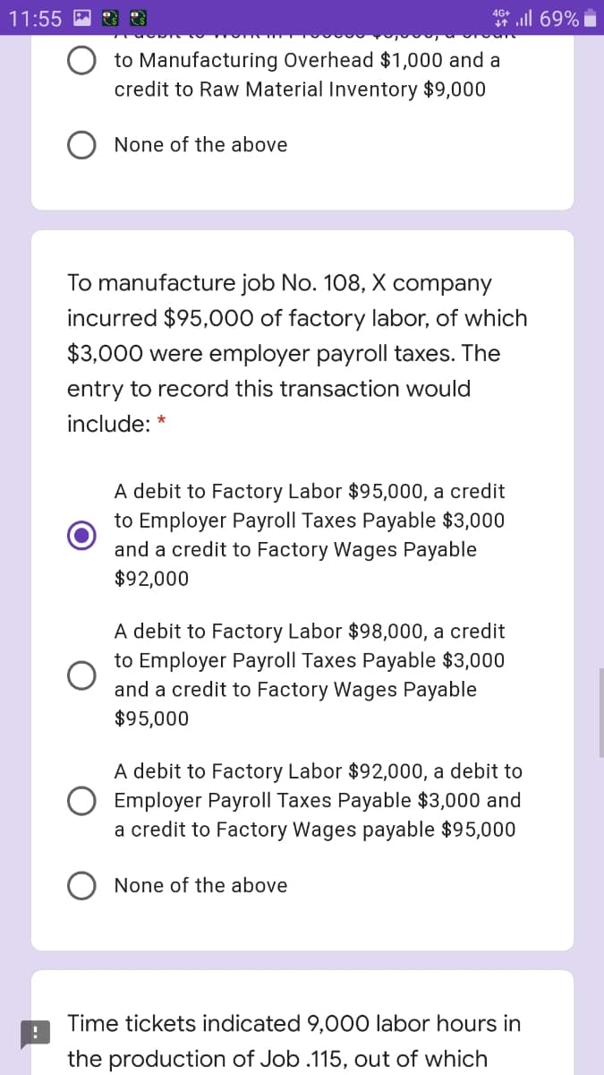 ll 69%
4G+
11:55 M
to Manufacturing Overhead $1,000 and a
credit to Raw Material Inventory $9,000
None of the above
To manufacture job No. 108, X company
incurred $95,000 of factory labor, of which
$3,000 were employer payroll taxes. The
entry to record this transaction would
include: *
A debit to Factory Labor $95,000, a credit
to Employer Payroll Taxes Payable $3,000
and a credit to Factory Wages Payable
$92,000
A debit to Factory Labor $98,000, a credit
to Employer Payroll Taxes Payable $3,000
and a credit to Factory Wages Payable
$95,000
A debit to Factory Labor $92,000, a debit to
O Employer Payroll Taxes Payable $3,000 and
a credit to Factory Wages payable $95,000
None of the above
Time tickets indicated 9,000 labor hours in
the production of Job .115, out of which
