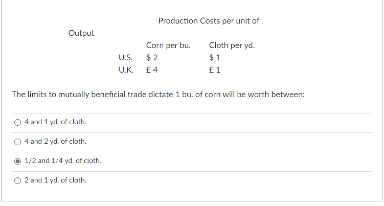 Output
4 and 1 yd. of cloth.
4 and 2 yd. of cloth.
U.S.
U.K.
1/2 and 1/4 yd. of cloth.
2 and 1 yd. of cloth.
Production Costs per unit of
The limits to mutually beneficial trade dictate 1 bu. of corn will be worth between:
Corn per bu.
$2
£4
Cloth per yd.
$1
£1