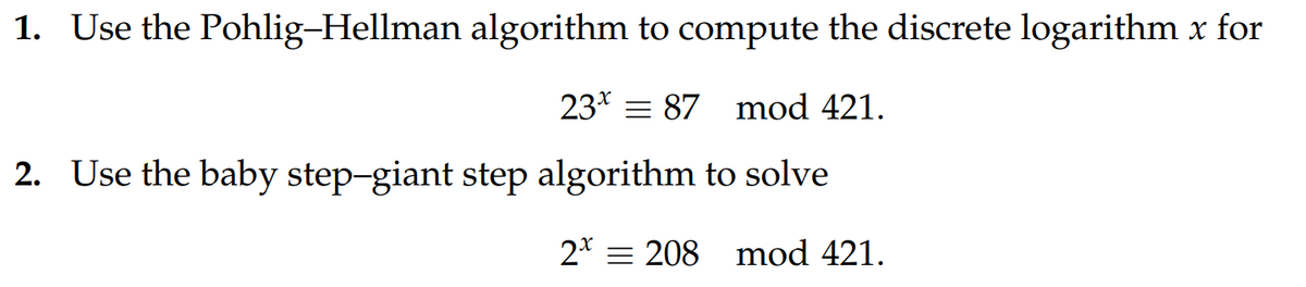 1. Use the Pohlig-Hellman algorithm to compute the discrete logarithm x for
23 87 mod 421.
2. Use the baby step-giant step algorithm to solve
2 208 mod 421.