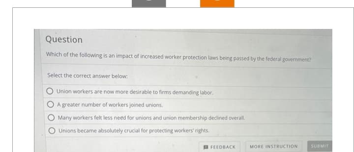 Question
Which of the following is an impact of increased worker protection laws being passed by the federal government?
Select the correct answer below:
Union workers are now more desirable to firms demanding labor.
A greater number of workers joined unions.
Many workers felt less need for unions and union membership declined overall.
Unions became absolutely crucial for protecting workers' rights.
FEEDBACK
MORE INSTRUCTION
SUBMIT